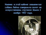 Именно в этой кабине знаменитая собака Лайка совершила полет на искусственном спутнике 3емли 3 ноября 1957 года.