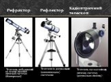 Телескоп, побудований на основі лінзової оптичної системи (діоптричної). Рефрактор. Телескоп із дзеркальною (катоптичною) системою. Рефлектор. Кадіоптричний телескоп. Телескоп, що має змішану оптичну систему (дзеркально-лінзову)
