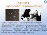 Комета Чурюмова-Герасименко. Комета Чурюмова — Герасименко была открыта 23 октября 1969 года советским астрономом Климом Чурюмовым в Киеве на фотопластинках другой кометы — 32P/Комас Сола, снятых Светланой Герасименко. Первый снимок, на котором видна комета, был снят 20 сентября 1969 года.