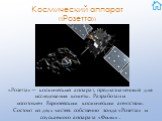 Космический аппарат «Розетта». «Розетта»— космический аппарат, предназначенный для исследования кометы. Разработан и изготовлен Европейским космическим агентством. Состоит из двух частей: собственно зонда «Розетта» и спускаемого аппарата «Филы» .