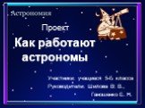 Проект. Участники: учащиеся 5-Б класса Руководители: Шилова В. В., Ганошенко Е. Н. Как работают астрономы