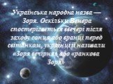Українська народна назва — Зоря. Оскільки Венера спостерігається ввечері після заходу сонця або вранці перед світанком, українці її називали «Зоря вечірня» або «ранкова Зоря»