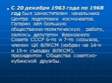С 20 декабря 1963 года по 1968 год был заместителем начальника Центра подготовки космонавтов. Гагарин вёл большую общественно-политическую работу, являясь депутатом Верховного Совета СССР 6-го и 7-го созывов, членом ЦК ВЛКСМ (избран на 14-м и 15-м съездах ВЛКСМ), президентом Общества советско-кубинс