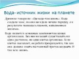 Вода- источник жизни на планете. Древние говорили: «Где вода-там жизнь». Вода создала хаос, но она же и дала начало порядку, а в результате появилась планета, наполненная жизнью. Вода является основным компонентом живых организмов. Без нее не может существовать ни одно растение, ни одна клетка орган