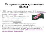 История создания нуклеиновых кислот ДНК открыта в 1868 г швейцарским врачом И. Ф. Мишером в клеточных ядрах лейкоцитов, отсюда и название – нуклеиновая кислота (лат. «nucleus» - ядро). В 20-30-х годах XX в. определили, что ДНК – полимер (полинуклеотид), в эукариотических клетках она сосредоточена в 