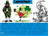 Leprechaun. A leprechaun is a type of fairy in Irish folklore, usually taking the form of an old man, clad in a red or green coat, who enjoys partaking in mischief. Like other fairy creatures, leprechauns have been linked to the Tuatha Dé Danann of Irish mythology. The Leprechauns spend all their ti