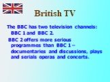 British TV. The BBC has two television channels: BBC 1 and BBC 2. BBC 2 offers more serious programmes than BBC 1 –documentaries and discussions, plays and serials operas and concerts.