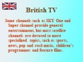 Some channels such as SKY One and Super channel provide general entertainment, but most satellite channels are devoted to more specialized topics, such as sports, news, pop and rock music, children’s programmes and feature films.