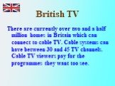There are currently over two and a half million homes in Britain which can connect to cable TV. Cable systems can have between 30 and 45 TV channels. Cable TV viewers pay for the programmes they want too see.