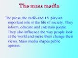 The mass media. The press, the radio and TV play an important role in the life of society. They inform, educate and entertain people. They also influence the way people look at the world and make them change their views. Mass media shapes public opinion.