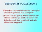 BLIND DATE ( GAME SHOW ). “Blind Date” is all about romance. Three girls are asked questions by a young man ( he can’t see the girls ). He then chooses one of them and they go out for a “date”. The following week they come back and talk about what happened.