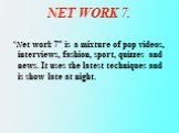 NET WORK 7. “Net work 7” is a mixture of pop videos, interviews, fashion, sport, quizzes and news. It uses the latest techniques and is show late at night.