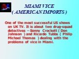 MIAMI VICE ( AMERICAN IMPORTS ). One of the most successful US shows on UK TV. It is about two drug-squad detectives – Sonny Crockett ( Don Johnson ) and Ricardo Tubbs ( Philip Michael Thomas ) dealing with the problems of vice in Miami.