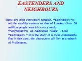 EASTENDERS AND NEIGHBOURS. These are both extremely popular. “EastEnders “is set the wealthy eastern section of London. Over 20 million people watch it every week. “Neighbours“is an Australian “soap” . Like “EastEnders “ it is the story of a local community. But in this case, the characters all live