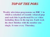TOP OF THE PORS. Weekly television programme on BBC 1 in which a selection of recently released pop and rock hits is performed live or video including those in the top ten. Each week the show finishes with the number one single. It runs every Thursday.