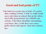 Good and bad points of TV. Television is a great way to learn. It’s easier than reading a book. I wish we could watch more television at school. But on the whole, most telly programmes are rubbish, too serious. Television should be entertaining, you know, fun. I wish there were more police shows and