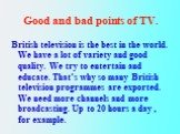 British television is the best in the world. We have a lot of variety and good quality. We try to entertain and educate. That’s why so many British television programmes are exported. We need more channels and more broadcasting. Up to 20 hours a day , for example.