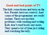The kids come home and turn on the box. Parents have no control. And some of the programmes are really violent. There are terrible problems with reading and writing. Kids don’t read books any more. They spend a lot of time just sitting and watching the telly.