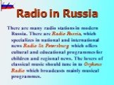 Radio in Russia. There are many radio stations in modern Russia. There are Radio Russia, which specializes in national and international news Radio St. Petersburg which offers cultural and educational programmes for children and regional news. The lovers of classical music should tune in to Orpheus 