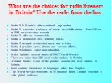 What are the choices for radio listeners in Britain? Use the verbs from the box. Radio 1 is Britain’s oldest national pop station. Radio 1 transmits a mixture of music, news information from 5.0 am to 2.00 am seven days a week. Radio 1 offer no commercials. Radio 2 broadcasts easy listening music. R