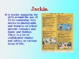 Jackie. It is weekly magazine for girls around the age of 12-14 containing love stories in photographs and features on school parents romance pop music and fashion. There is a lot of confidential chatter and advice on various areas of life.