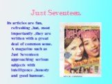 Just Seventeen. Its articles are fun, refreshing ,but, most importantly ,they are written with a great deal of common sense. A magazine such as Just Seventeen approaching serious subjects with intelligence ,honesty and good humour.