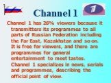 Channel 1. Channel 1 has 26% viewers because it transmitters its programmes to all parts of Russian Federation including the Far East, Kazakhstan and so on. It is free for viewers, and there are programmes for general entertainment to meet tastes. Channel 1 specializes in news, serials and programme