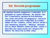 My favorite programme. My teachers favorite programme is Namedny. It is presented by Leonid Parfyonov. My teacher like this TV personality because he find Parfyonov very clever and skilful. His programme consist of several parts and each is dedicated to a certain sphere of life – industry, culture, 