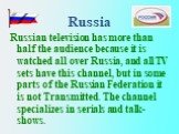 Russia. Russian television has more thаn half the audience because it is watched all over Russia, and all TV sets have this channel, but in some parts of the Russian Federation it is not Transmitted. The channel specializes in serials and talk-shows.