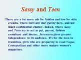 Sassy and Teen. There are a lot more ads for fashion and less for skin creams. There isn't any star-gazing here, and not much confidential chatter. Indeed, where Sassy and Teen try to act as pal, parent, fashion consultant and doctor, Seventeen gives greater independence to its audience. It's for th