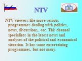 NTV. NTV viewers like more serious programmes dealing with politics, news, discussions, etc. This channel specializes in the latest news and analyses of the political and economical situation. It has some entertaining programmes, but not many.