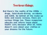 Serious things. But there's the reality of the 1990s — drugs, fatal drunk-driving accidents and AIDS. So behind all the make-up hints and movie reviews, there are serious things too. These magazines educate and inform teens about health care, because after all, AIDS doesn't care about your clothes o