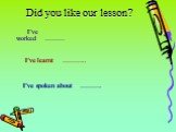 Did you like our lesson? I’ve worked	……… I’ve learnt	……….. I’ve spoken about	……….