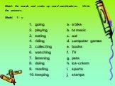 Match the words and make up word combinations. Write the answers. Model: 1 – c. going playing eating riding collecting watching listening doing reading keeping. a bike to music out computer games books TV pets ice-cream sports stamps