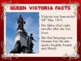 Victoria was born on the 24th May 1819. Her father died eight months after she was born. Her first language was German but she also spoke English, French and Hindi. QUEEN VICTORIA FACTS