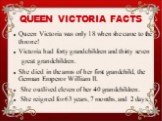 Queen Victoria was only 18 when she came to the throne! Victoria had forty grandchildren and thirty seven great grandchildren. She died in the arms of her first grandchild, the German Emperor William II. She outlived eleven of her 40 grandchildren. She reigned for 63 years, 7 months, and 2 days.