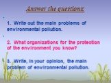 Answer the questions: 1. Write out the main problems of environmental pollution. 2. What organizations for the protection of the environment you know? 3. Write, in your opinion, the main problem of environmental pollution.
