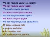 We can reduce using electricity. We can reduce using water. We must recycle cartons. We must reuse glass bottles. We can recycle newspapers. We must recycle paper. We can recycle plastic containers. All these actions help to reduce pollution, deforestation and not to damage the nature.