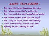 A poem “Yours and Mine”. The sun, the tree, the grass, the sky The silver moon that’s sailing by The rain and dew and snowflakes white The flower sweet and stars of night The song of birds, wind whispering- Such lovely thing to hear and see Belong to you, belong to me!