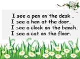 I see a pen on the desk . I see a hen at the door. I see a clock on the bench. I see a cat on the floor.