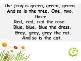 The frog is green, green, green. And so is the tree. One, two, three Red, red, red the rose. Blue, blue, blue the dress. Grey, grey, grey the rat. And so is the cat.