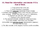 XII. Read the information and decide if it is true or false. Frogs cannot live in the sea. Some frogs live in Antarctica. There are poisonous (ядовитые) frogs in Russia. Monkeys begin to roar (орать) when they see a group of other monkeys. People hear this roar up to 2.5 kilometers. Elephant can pic