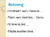 Refusing. -I’m afraid I can’t. I have to…. -That’s very kind but… Sorry. -I’d love to, but… -Maybe another time.