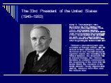 The 33rd President of the United States (1945–1953). Harry S. Truman (May 8, 1884 – December 26, 1972) was the 33rd President of the United States (1945–1953). As President Franklin D. Roosevelt's third vice president and the 34th Vice President of the United States (1945), he succeeded to the presi