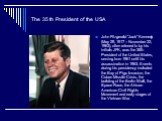 The 35 th President of the USA. John Fitzgerald "Jack" Kennedy (May 29, 1917 – November 22, 1963), often referred to by his initials JFK, was the 35th President of the United States, serving from 1961 until his assassination in 1963. Events during his presidency included the Bay of Pigs In