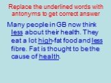 Replace the underlined words with antonyms to get correct answer. Many people in GB now think less about their health. They eat a lot high-fat food and less fibre. Fat is thought to be the cause of health.