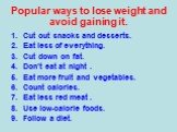 Popular ways to lose weight and avoid gaining it. Cut out snacks and desserts. Eat less of everything. Cut down on fat. Don’t eat at night . Eat more fruit and vegetables. Count calories. Eat less red meat . Use low-calorie foods. Follow a diet.