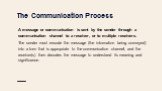 The Communication Process. A message or communication is sent by the sender through a communication channel to a receiver, or to multiple receivers. The sender must encode the message (the information being conveyed) into a form that is appropriate to the communication channel, and the receiver(s) t