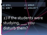 2) If the students were studying, ___ you disturb them?