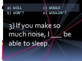3) If you make so much noise, I ___ be able to sleep.